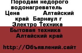 Породам недорого водонагреватель. › Цена ­ 4 500 - Алтайский край, Барнаул г. Электро-Техника » Бытовая техника   . Алтайский край